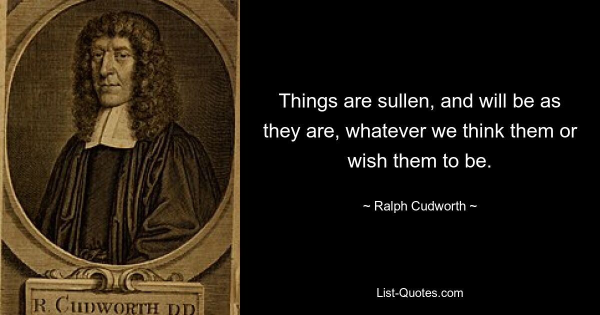 Things are sullen, and will be as they are, whatever we think them or wish them to be. — © Ralph Cudworth