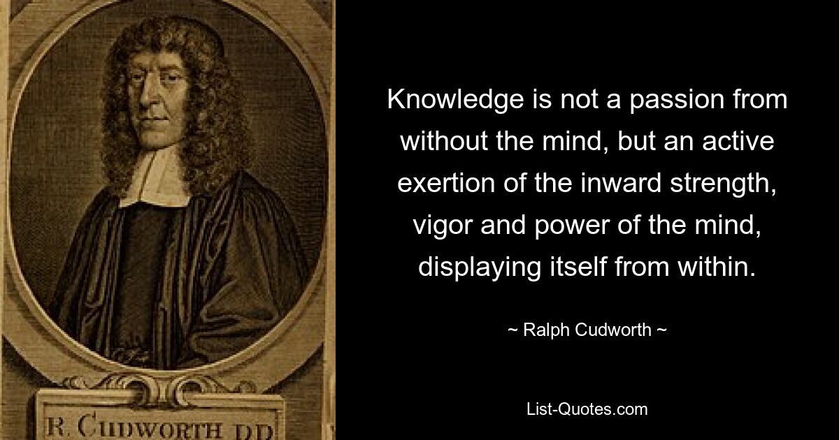 Knowledge is not a passion from without the mind, but an active exertion of the inward strength, vigor and power of the mind, displaying itself from within. — © Ralph Cudworth