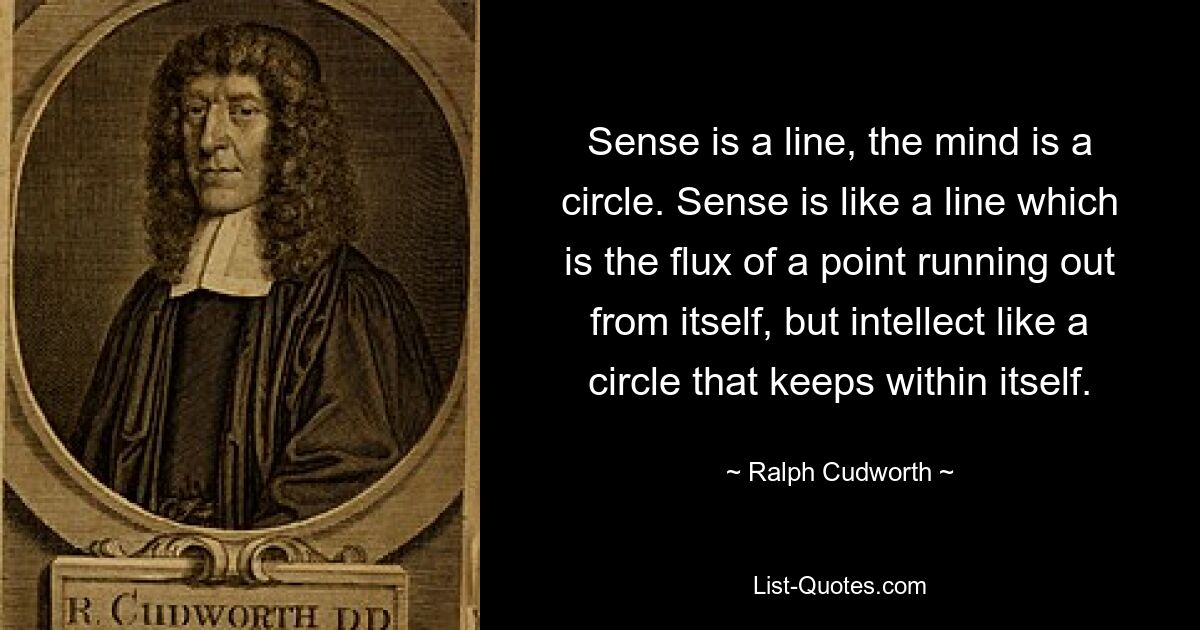 Sense is a line, the mind is a circle. Sense is like a line which is the flux of a point running out from itself, but intellect like a circle that keeps within itself. — © Ralph Cudworth