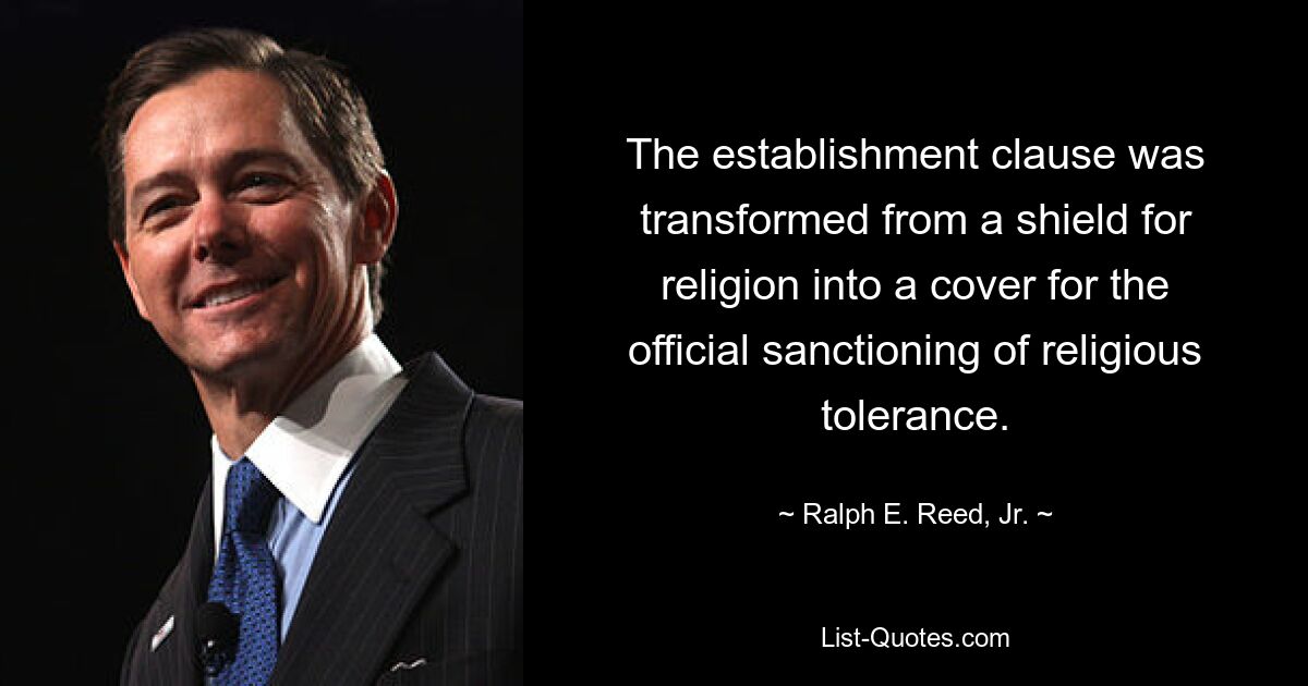 The establishment clause was transformed from a shield for religion into a cover for the official sanctioning of religious tolerance. — © Ralph E. Reed, Jr.