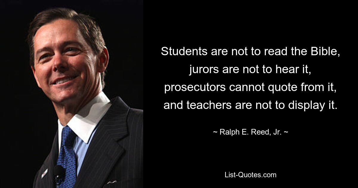 Students are not to read the Bible, jurors are not to hear it, prosecutors cannot quote from it, and teachers are not to display it. — © Ralph E. Reed, Jr.