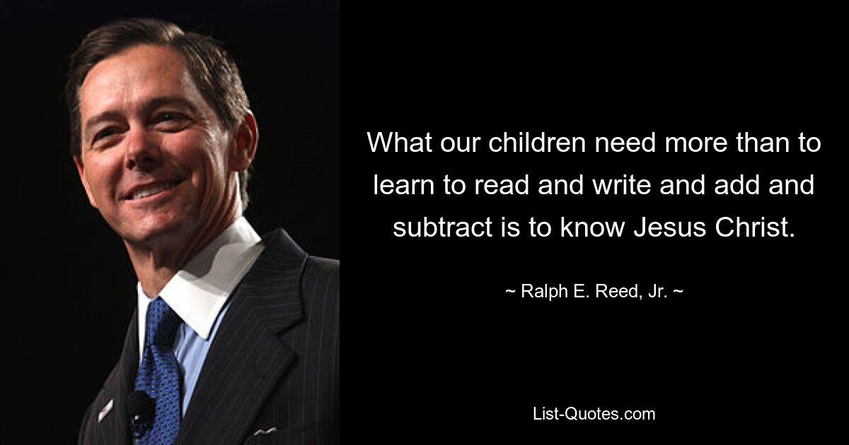 What our children need more than to learn to read and write and add and subtract is to know Jesus Christ. — © Ralph E. Reed, Jr.