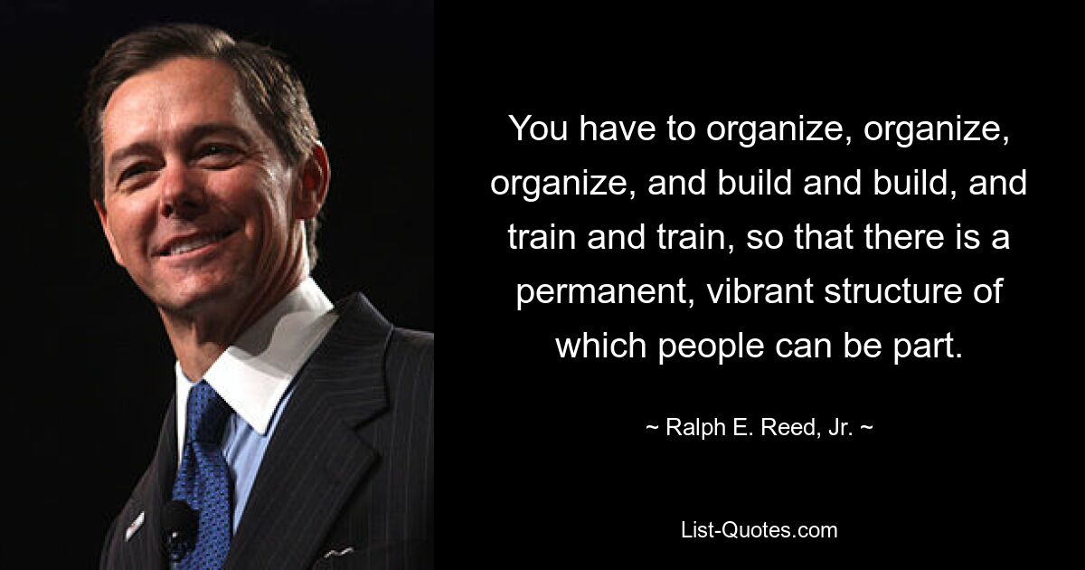 You have to organize, organize, organize, and build and build, and train and train, so that there is a permanent, vibrant structure of which people can be part. — © Ralph E. Reed, Jr.