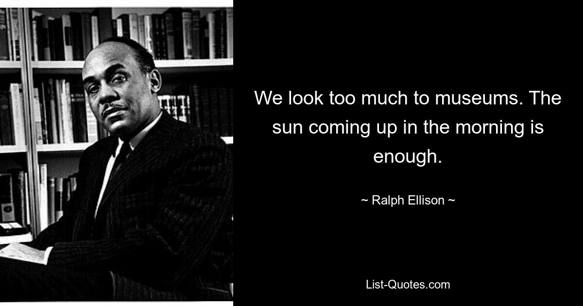 We look too much to museums. The sun coming up in the morning is enough. — © Ralph Ellison