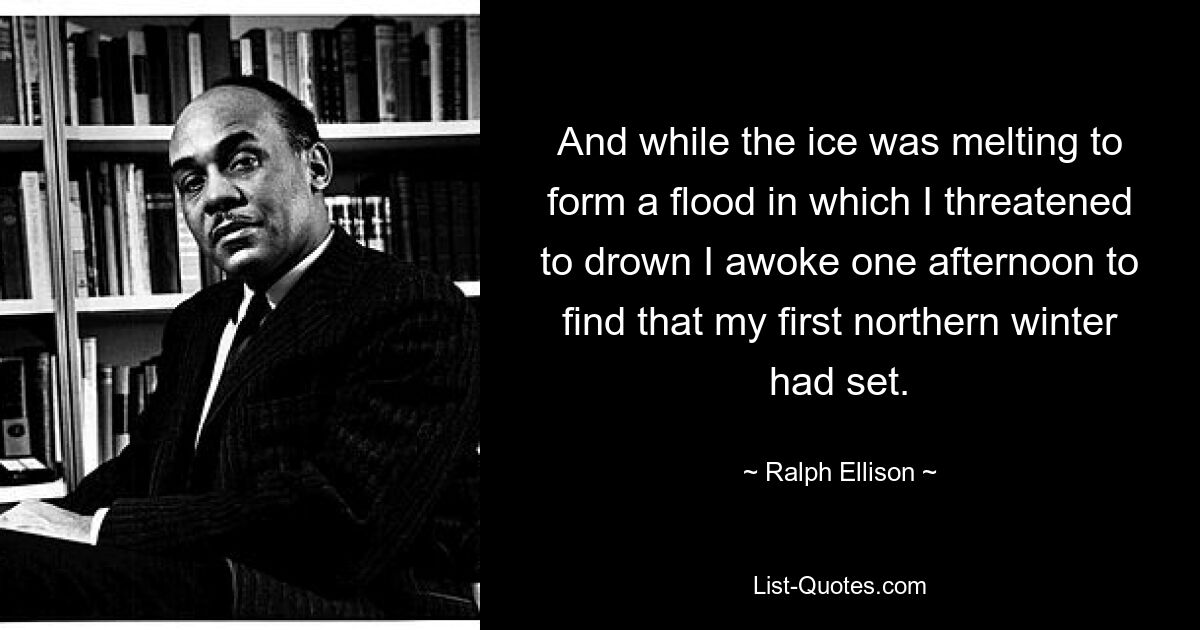 And while the ice was melting to form a flood in which I threatened to drown I awoke one afternoon to find that my first northern winter had set. — © Ralph Ellison