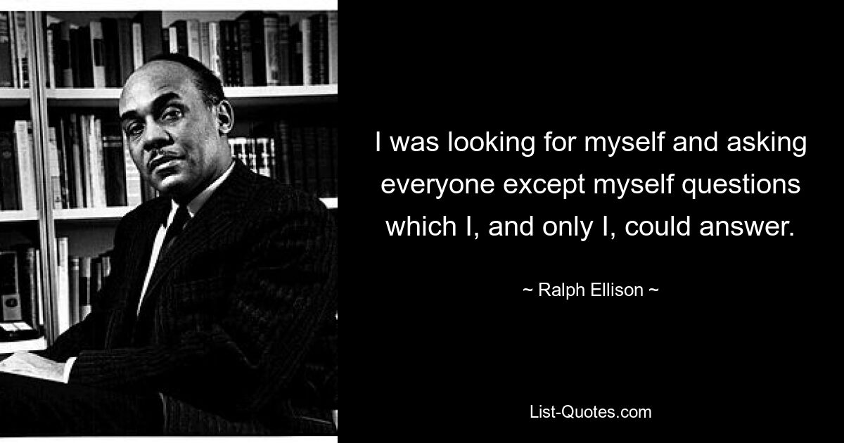 I was looking for myself and asking everyone except myself questions which I, and only I, could answer. — © Ralph Ellison