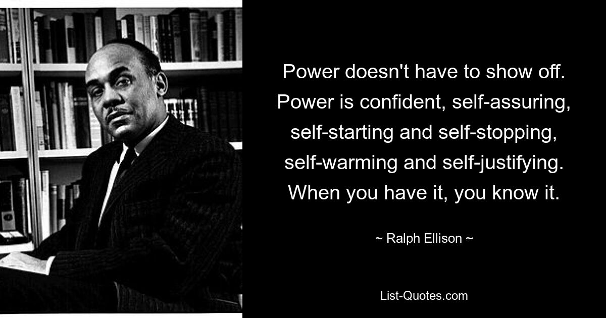 Power doesn't have to show off. Power is confident, self-assuring, self-starting and self-stopping, self-warming and self-justifying. When you have it, you know it. — © Ralph Ellison