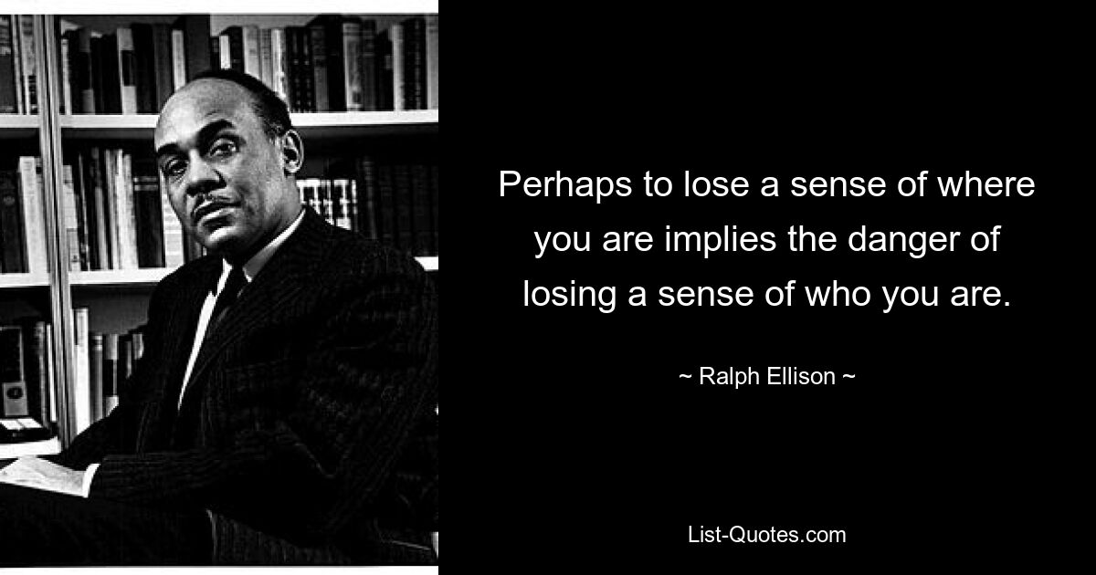 Perhaps to lose a sense of where you are implies the danger of losing a sense of who you are. — © Ralph Ellison