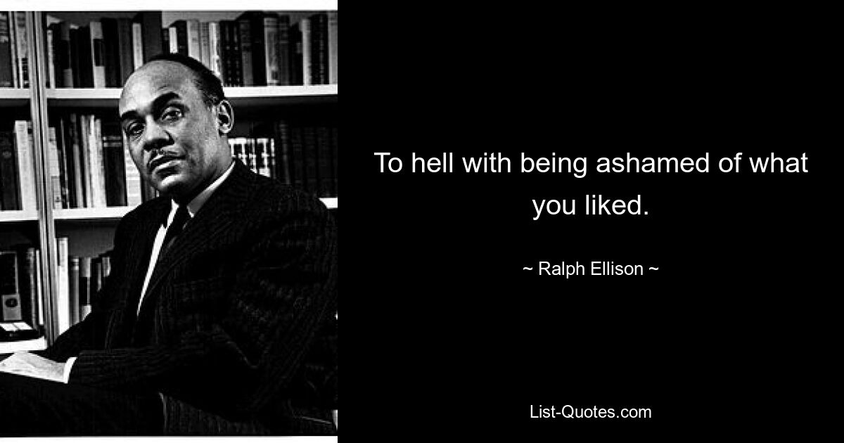 To hell with being ashamed of what you liked. — © Ralph Ellison