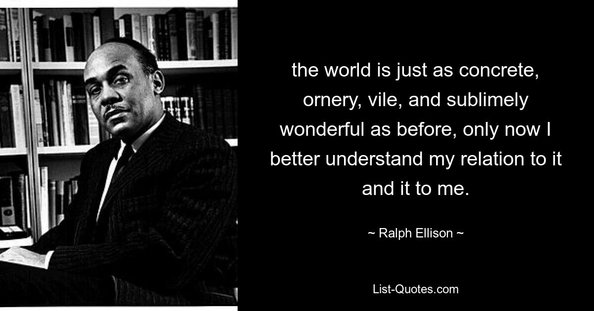 the world is just as concrete, ornery, vile, and sublimely wonderful as before, only now I better understand my relation to it and it to me. — © Ralph Ellison