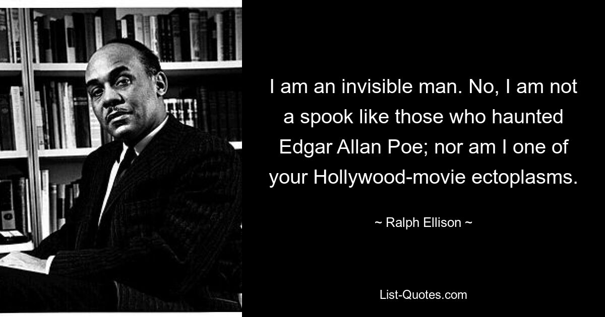 I am an invisible man. No, I am not a spook like those who haunted Edgar Allan Poe; nor am I one of your Hollywood-movie ectoplasms. — © Ralph Ellison