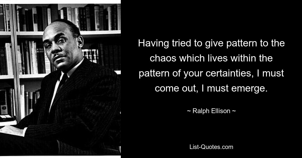 Having tried to give pattern to the chaos which lives within the pattern of your certainties, I must come out, I must emerge. — © Ralph Ellison