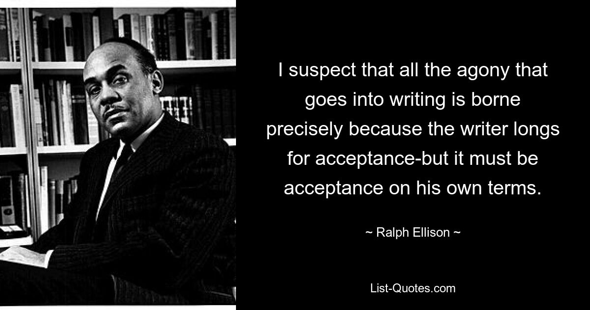 Ich vermute, dass die ganze Qual, die das Schreiben mit sich bringt, gerade deshalb ertragen wird, weil der Autor sich nach Akzeptanz sehnt – aber es muss Akzeptanz zu seinen eigenen Bedingungen sein. — © Ralph Ellison 