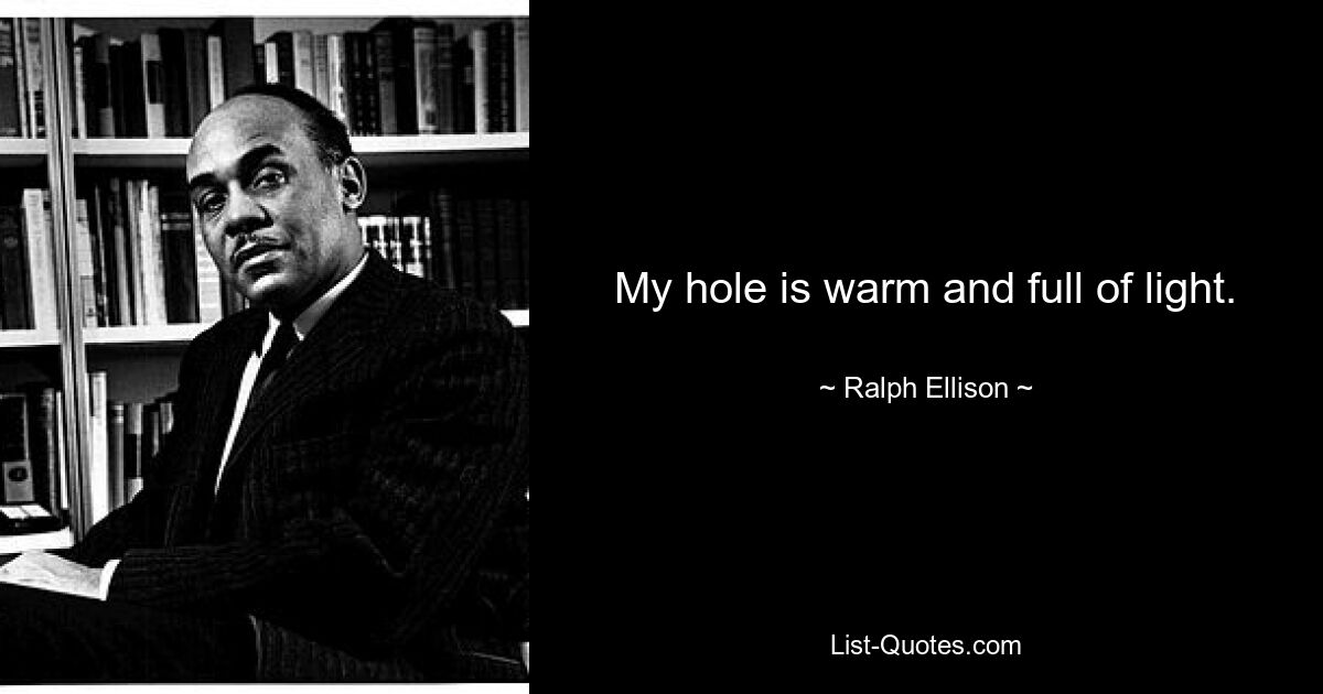 My hole is warm and full of light. — © Ralph Ellison