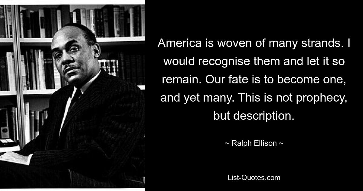 America is woven of many strands. I would recognise them and let it so remain. Our fate is to become one, and yet many. This is not prophecy, but description. — © Ralph Ellison