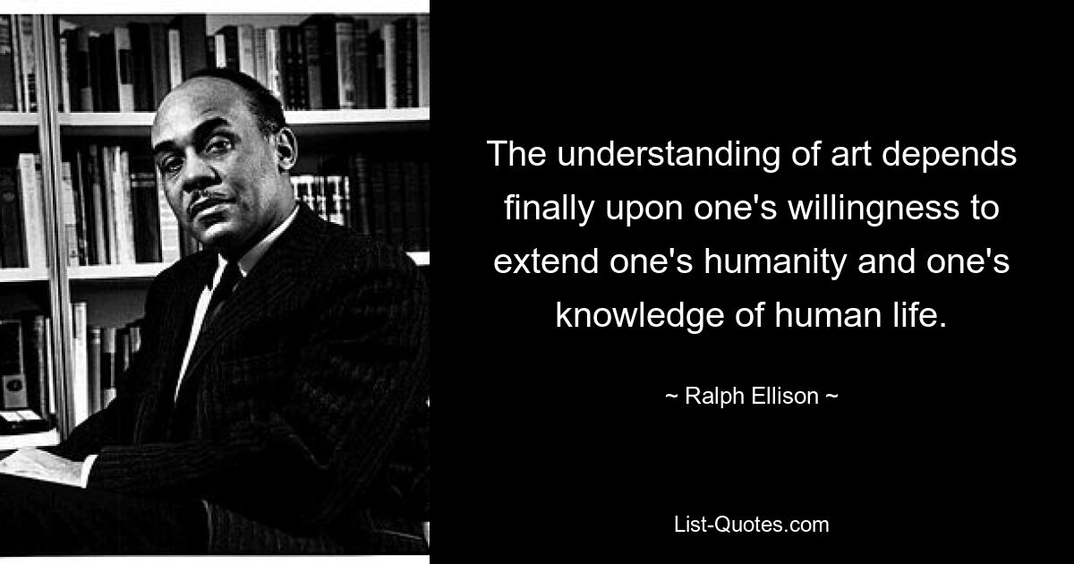 The understanding of art depends finally upon one's willingness to extend one's humanity and one's knowledge of human life. — © Ralph Ellison