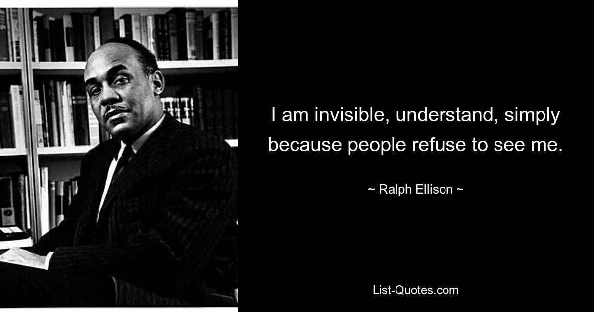 I am invisible, understand, simply because people refuse to see me. — © Ralph Ellison