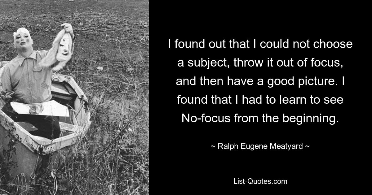 I found out that I could not choose a subject, throw it out of focus, and then have a good picture. I found that I had to learn to see No-focus from the beginning. — © Ralph Eugene Meatyard