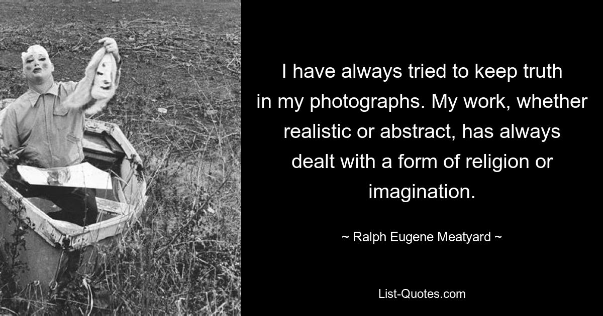 I have always tried to keep truth in my photographs. My work, whether realistic or abstract, has always dealt with a form of religion or imagination. — © Ralph Eugene Meatyard