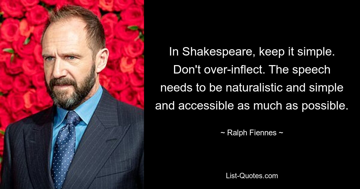 In Shakespeare, keep it simple. Don't over-inflect. The speech needs to be naturalistic and simple and accessible as much as possible. — © Ralph Fiennes