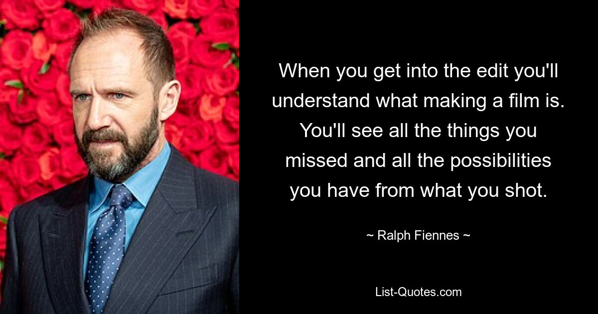 When you get into the edit you'll understand what making a film is. You'll see all the things you missed and all the possibilities you have from what you shot. — © Ralph Fiennes