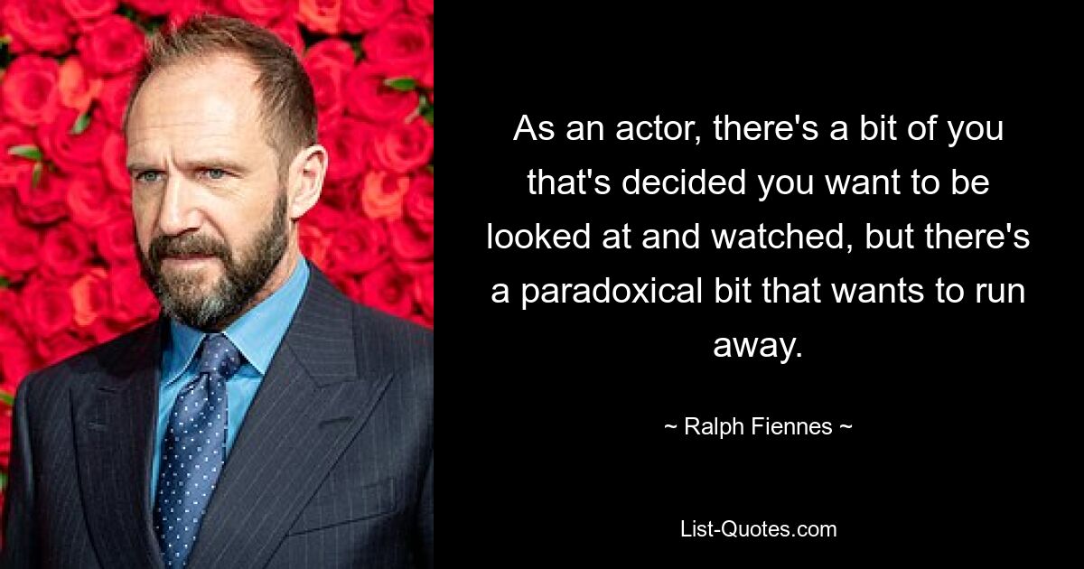 As an actor, there's a bit of you that's decided you want to be looked at and watched, but there's a paradoxical bit that wants to run away. — © Ralph Fiennes