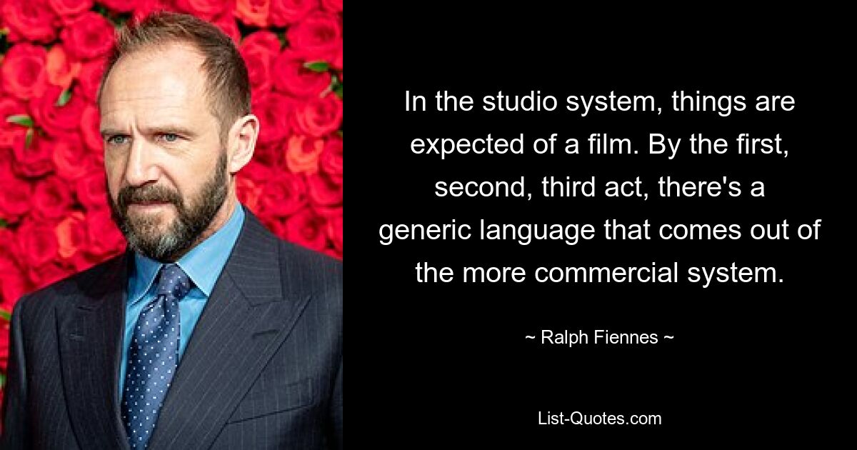 In the studio system, things are expected of a film. By the first, second, third act, there's a generic language that comes out of the more commercial system. — © Ralph Fiennes