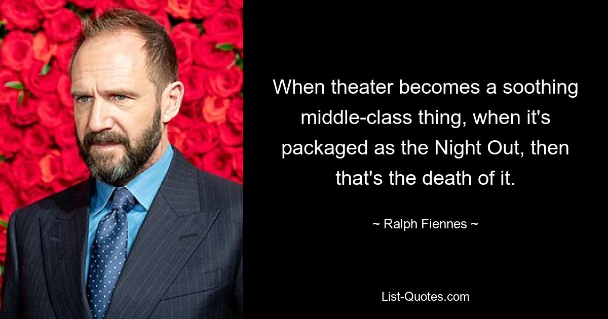 When theater becomes a soothing middle-class thing, when it's packaged as the Night Out, then that's the death of it. — © Ralph Fiennes