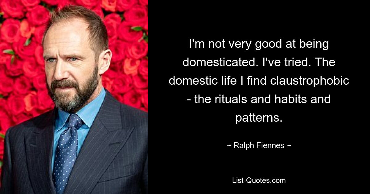 I'm not very good at being domesticated. I've tried. The domestic life I find claustrophobic - the rituals and habits and patterns. — © Ralph Fiennes