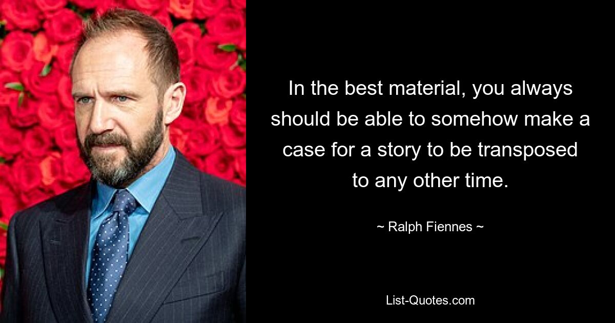 In the best material, you always should be able to somehow make a case for a story to be transposed to any other time. — © Ralph Fiennes