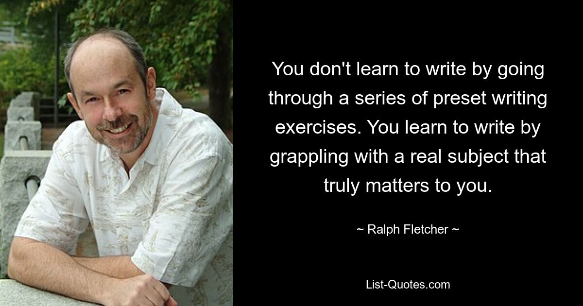 You don't learn to write by going through a series of preset writing exercises. You learn to write by grappling with a real subject that truly matters to you. — © Ralph Fletcher