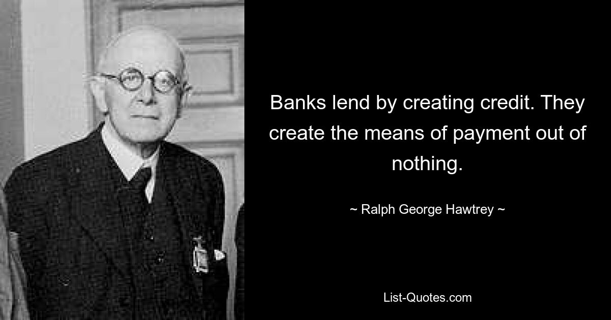 Banks lend by creating credit. They create the means of payment out of nothing. — © Ralph George Hawtrey