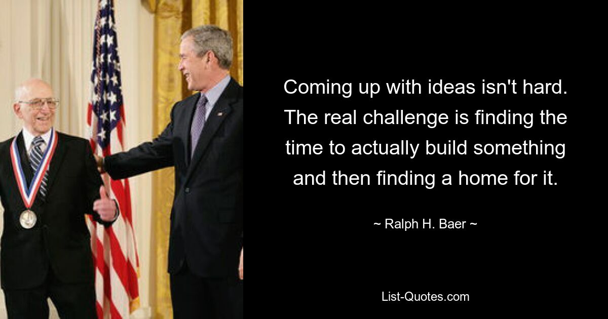 Coming up with ideas isn't hard. The real challenge is finding the time to actually build something and then finding a home for it. — © Ralph H. Baer