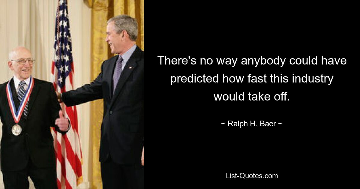 There's no way anybody could have predicted how fast this industry would take off. — © Ralph H. Baer