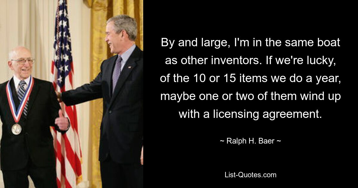 By and large, I'm in the same boat as other inventors. If we're lucky, of the 10 or 15 items we do a year, maybe one or two of them wind up with a licensing agreement. — © Ralph H. Baer