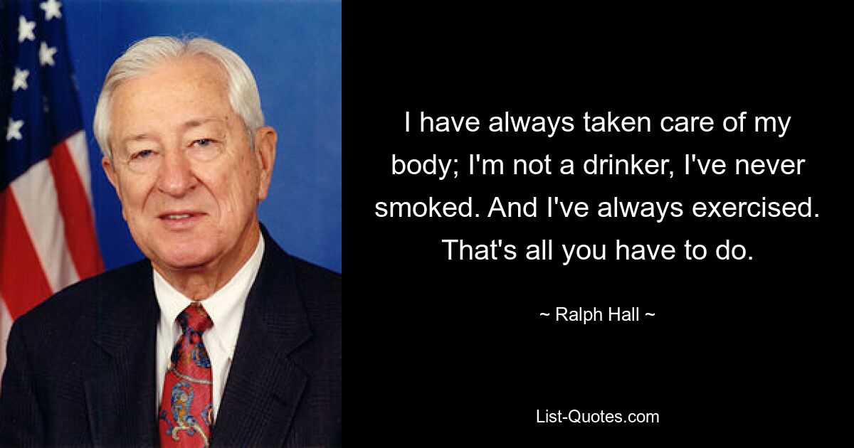 I have always taken care of my body; I'm not a drinker, I've never smoked. And I've always exercised. That's all you have to do. — © Ralph Hall