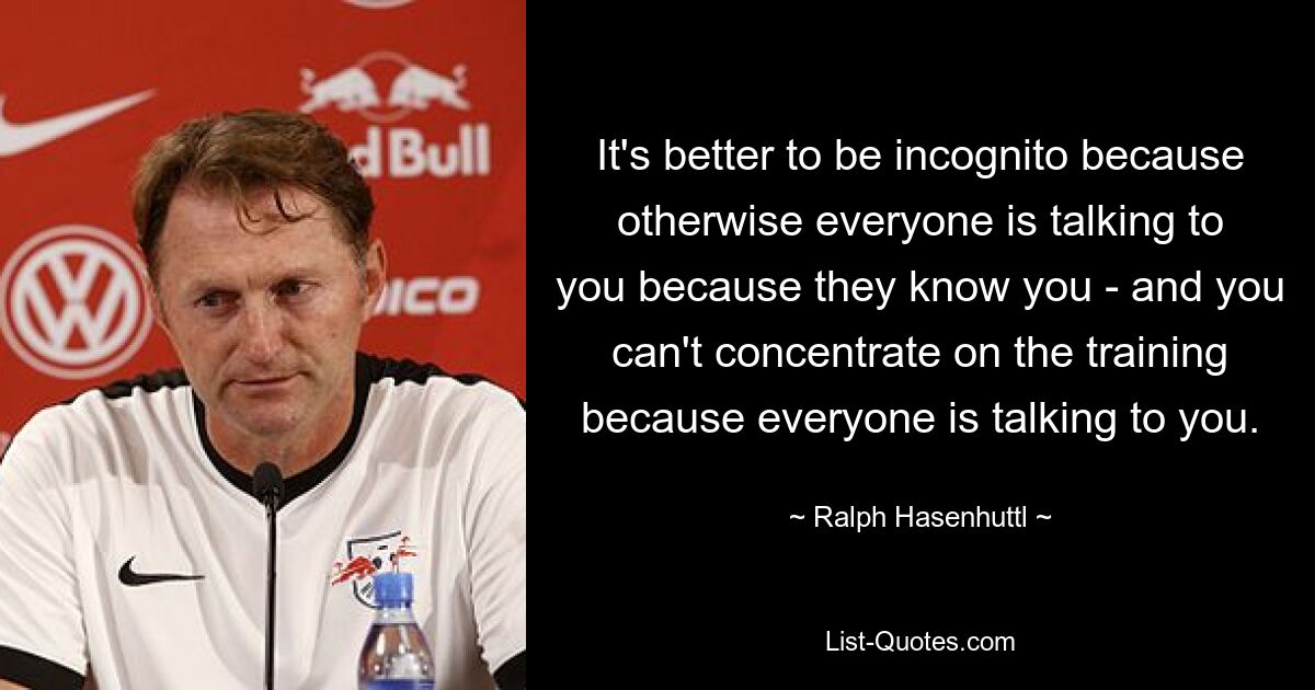 It's better to be incognito because otherwise everyone is talking to you because they know you - and you can't concentrate on the training because everyone is talking to you. — © Ralph Hasenhuttl