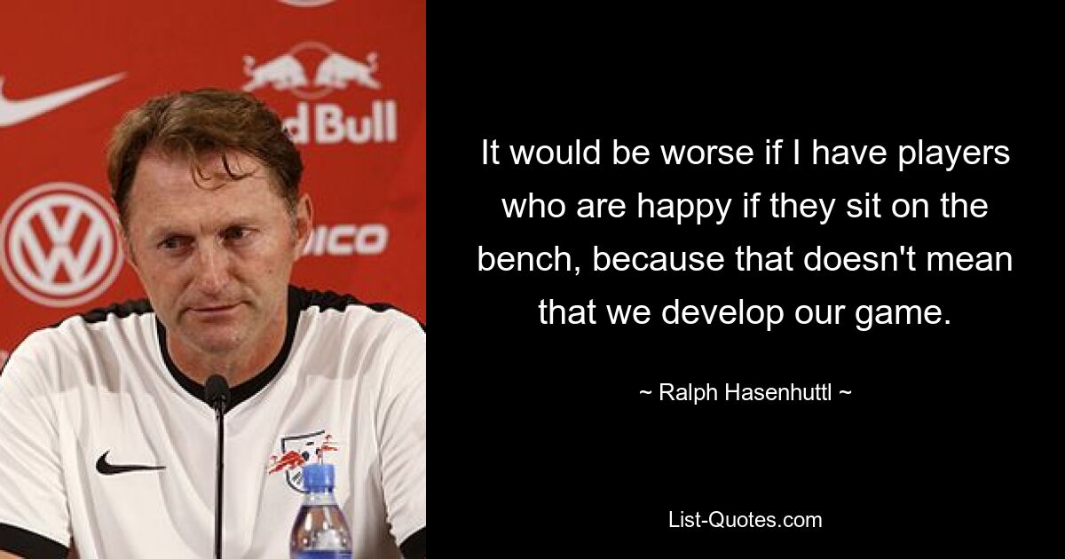 It would be worse if I have players who are happy if they sit on the bench, because that doesn't mean that we develop our game. — © Ralph Hasenhuttl