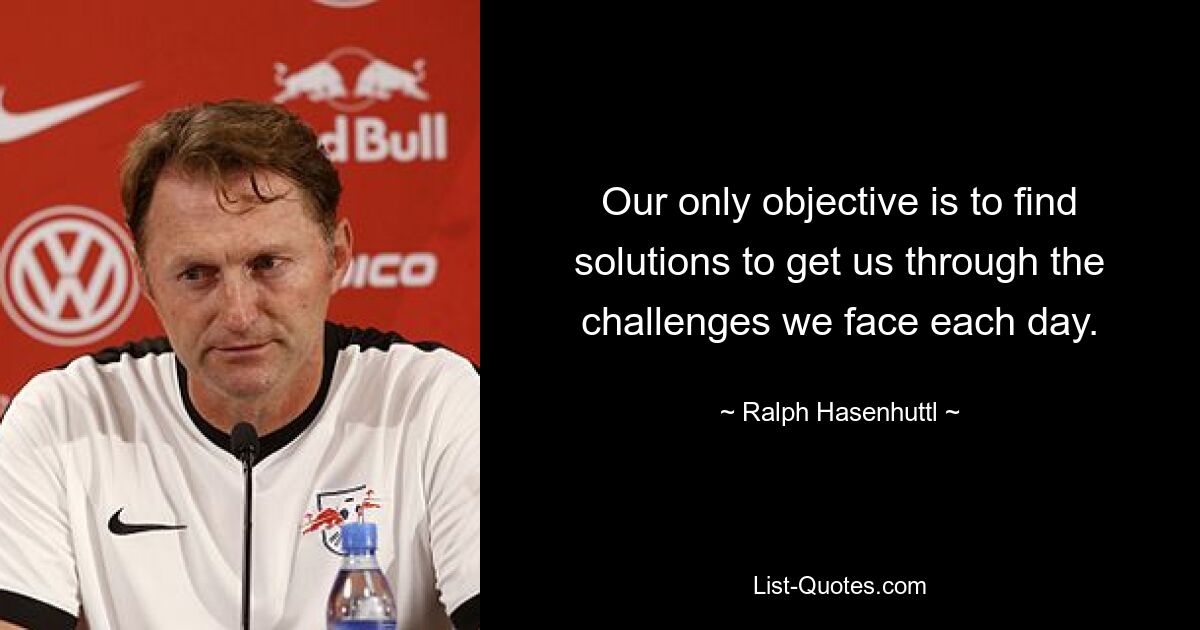 Our only objective is to find solutions to get us through the challenges we face each day. — © Ralph Hasenhuttl