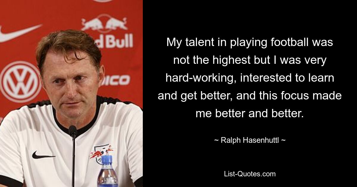 My talent in playing football was not the highest but I was very hard-working, interested to learn and get better, and this focus made me better and better. — © Ralph Hasenhuttl