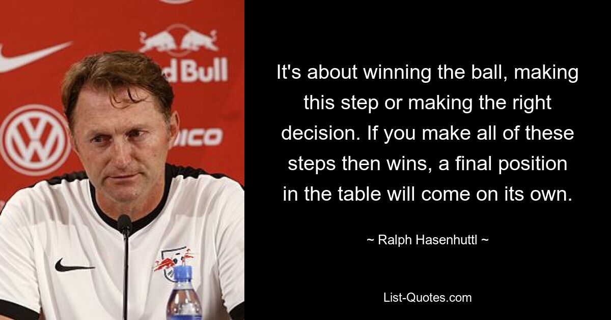 It's about winning the ball, making this step or making the right decision. If you make all of these steps then wins, a final position in the table will come on its own. — © Ralph Hasenhuttl