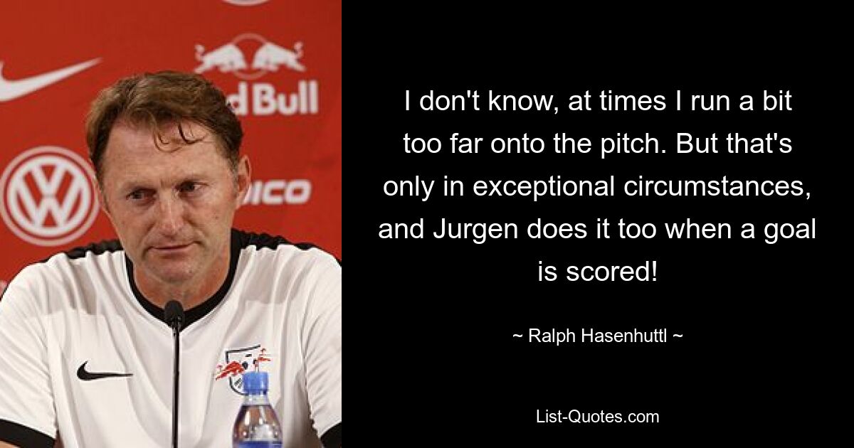 I don't know, at times I run a bit too far onto the pitch. But that's only in exceptional circumstances, and Jurgen does it too when a goal is scored! — © Ralph Hasenhuttl