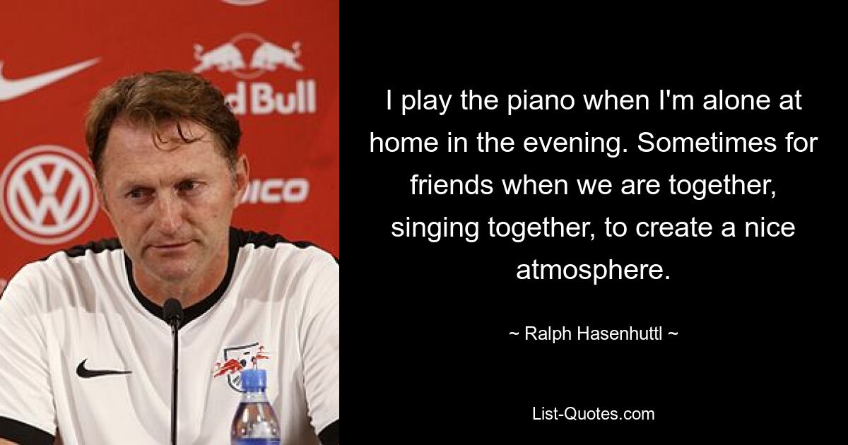 I play the piano when I'm alone at home in the evening. Sometimes for friends when we are together, singing together, to create a nice atmosphere. — © Ralph Hasenhuttl