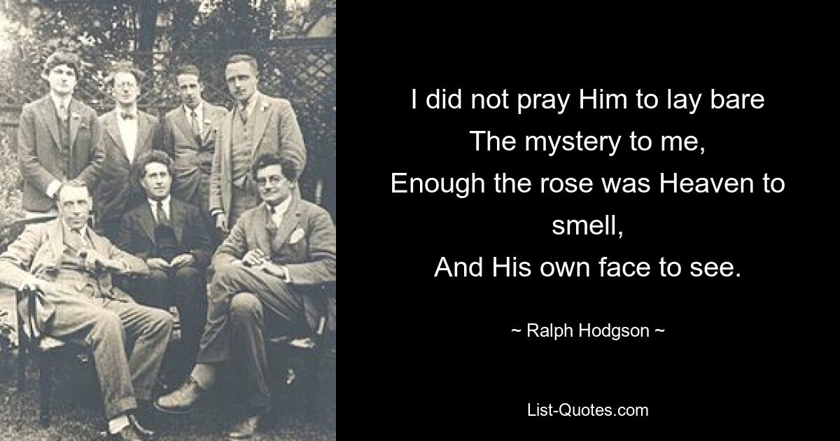 I did not pray Him to lay bare
The mystery to me,
Enough the rose was Heaven to smell,
And His own face to see. — © Ralph Hodgson