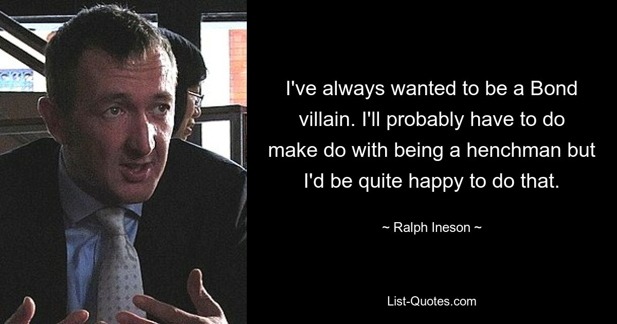 I've always wanted to be a Bond villain. I'll probably have to do make do with being a henchman but I'd be quite happy to do that. — © Ralph Ineson