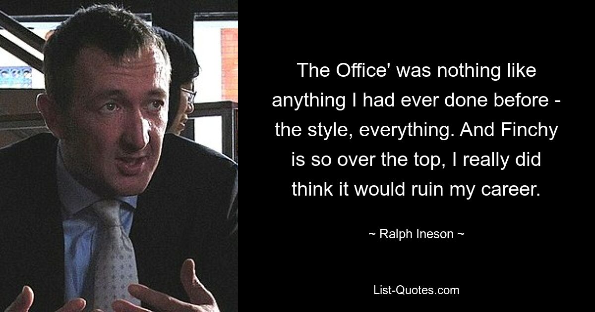 The Office' was nothing like anything I had ever done before - the style, everything. And Finchy is so over the top, I really did think it would ruin my career. — © Ralph Ineson