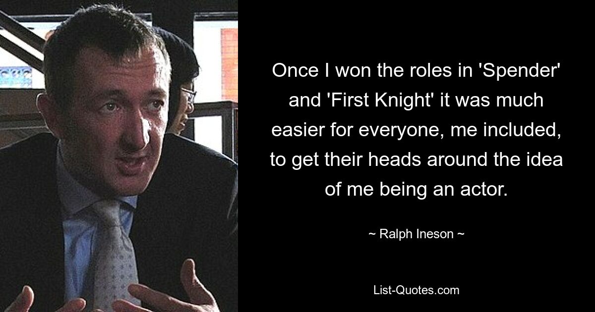 Once I won the roles in 'Spender' and 'First Knight' it was much easier for everyone, me included, to get their heads around the idea of me being an actor. — © Ralph Ineson