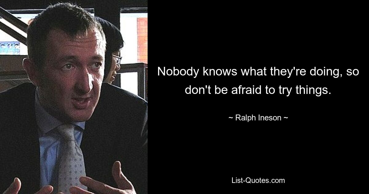 Nobody knows what they're doing, so don't be afraid to try things. — © Ralph Ineson