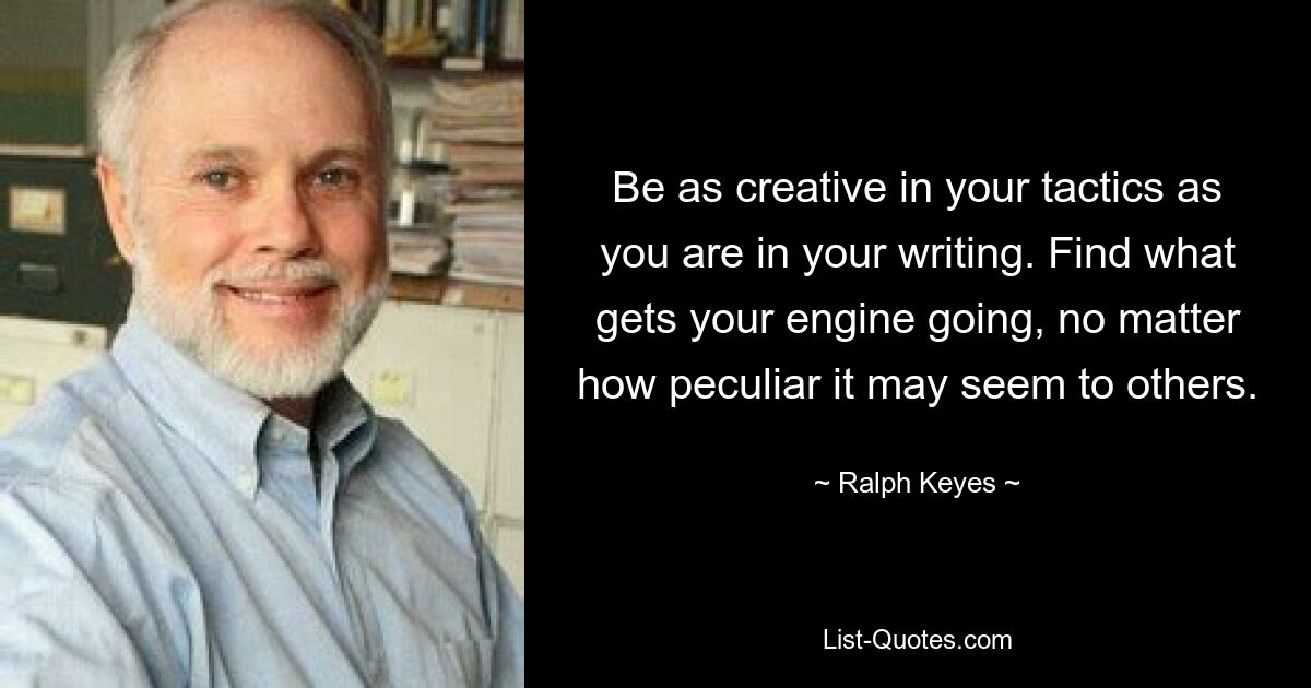 Be as creative in your tactics as you are in your writing. Find what gets your engine going, no matter how peculiar it may seem to others. — © Ralph Keyes