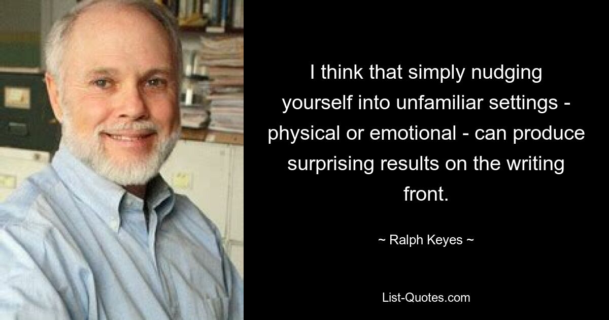 I think that simply nudging yourself into unfamiliar settings - physical or emotional - can produce surprising results on the writing front. — © Ralph Keyes